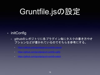 Gruntfile.jsの設定 
• initConfig 
• githubのレポジトリに各プラグイン毎にタスクの書き方やオ 
プションなどが書かれているのでそちらを参考にする。 
• https://github.com/gruntjs/grunt-contrib-concat 
• https://github.com/gruntjs/grunt-contrib-uglify 
• https://github.com/gruntjs/grunt-contrib-watch 
19 
 