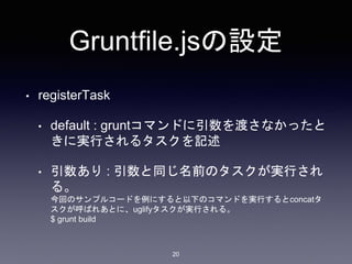 Gruntfile.jsの設定 
• registerTask 
• default : gruntコマンドに引数を渡さなかったと 
きに実行されるタスクを記述 
• 引数あり: 引数と同じ名前のタスクが実行され 
る。 
今回のサンプルコードを例にすると以下のコマンドを実行するとconcatタ 
スクが呼ばれあとに、uglifyタスクが実行される。 
$ grunt build 
20 
 