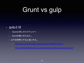 Grunt vs gulp 
• gulpとは 
• Gruntと同じタスクランナー 
• Gruntの後に作られた。 
• 以下を参考にすると良いかも。 
• http://lxyuma.hatenablog.com/entry/2014/05/25/162218 
• http://markdalgleish.github.io/presentation-build-wars-gulp-vs-grunt 
22 
 