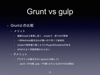 Grunt vs gulp 
• Gruntとの比較 
• メリット 
• 複雑なtaskも管理し易く、simpleで、使うのが簡単 
• 一時fileのdisk書き込みが無いので早くて能率的 
• simpleで期待通り動くようにPluginのGuidelineがある 
• APIが小さく学習時間かからない 
• デメリット 
• プラグインの数が少ない(gruntと比較して) 
• grunt : 3745個, gulp : 779個(どちらも2014/10/22現在) 
23 
 