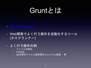 Gruntとは 
3 
• http://gruntjs.com/ 
• Web開発でよく行う操作を自動化するツール 
(タスクランナー) 
• よく行う操作の例 
• ファイルの結合 
• minify化 
• altJS等のファイル保存時のコンパイル処理等 
 