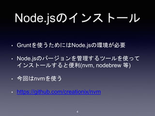 Node.jsのインストール 
• Gruntを使うためにはNode.jsの環境が必要 
• Node.jsのバージョンを管理するツールを使って 
インストールすると便利(nvm, nodebrew 等) 
4 
• 今回はnvmを使う 
• https://github.com/creationix/nvm 
 