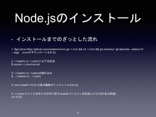 Node.jsのインストール 
• インストールまでのざっとした流れ 
1. $git clone https://github.com/creationix/nvm.git ~/.nvm && cd ~/.nvm && git checkout `git describe --abbrev=0 
—tags` (nvmがダウンロードされる) 
5 
2. ~/.bashrc or ~/.zshrcに以下を記述 
$ source ~/.nvm/nvm.sh 
3. ~/.bashrc or ~/.zshrcの読み込み 
$ . ~/.bashrc or . ~/.zshrc 
4. nvm install 0.10 (0.10系の最新がインストールされる) 
5. ~/.nvmrcファイルを作りその中に使うnodeのバージョンを記述(v.0.10.32がある前提) 
v0.10.32 
 