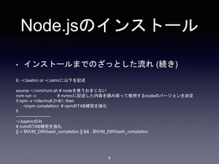 Node.jsのインストール 
• インストールまでのざっとした流れ(続き) 
6 
6. ~/.bashrc or ~/.zshrcに以下を記述 
source ~/.nvm/nvm.sh # nodeを使うおまじない 
nvm run -v # nvmrcに記述した内容を読み取って使用するnodeのバージョンを決定 
if npm -v >/dev/null 2>&1; then 
. <(npm completion) # npmのTAB補完を強化 
fi 
———————— 
~/.bashrcのみ 
# nvmのTAB補完を強化 
[[ -r $NVM_DIR/bash_completion ]] && . $NVM_DIR/bash_completion 
 