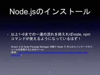 Node.jsのインストール 
• 以上1~6までの一連の流れを終えればnode, npm 
コマンドが使えるようになっているはず！ 
※npm とはNode Package Manager の略でNode で作られたパッケージモジ 
ュールを管理するためのツール 
(参考: http://tmlife.net/programming/javascript/nodejs-package-manager-npm-usag. 
7 
html) 
 