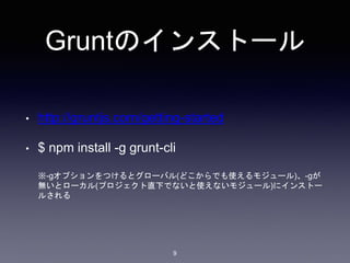 Gruntのインストール 
• http://gruntjs.com/getting-started 
• $ npm install -g grunt-cli 
※-gオプションをつけるとグローバル(どこからでも使えるモジュール)、-gが 
無いとローカル(プロジェクト直下でないと使えないモジュール)にインストー 
ルされる 
9 
 