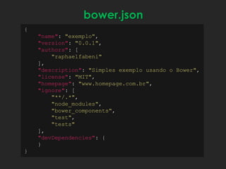 {
"name": "exemplo",
"version": "0.0.1",
"authors": [
"raphaelfabeni"
],
"description": "Simples exemplo usando o Bower",
"license": "MIT",
"homepage": "www.homepage.com.br",
"ignore": [
"**/.*",
"node_modules",
"bower_components",
"test",
"tests"
],
"devDependencies": {
}
}
bower.json
 