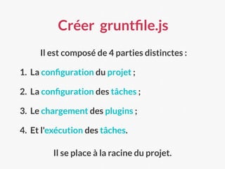 Créer gruntﬁle.js
Il est composé de 4 parties distinctes :
1. La conﬁguration du projet ;
2. La conﬁguration des tâches ;
3. Le chargement des plugins ;
4. Et l'exécution des tâches.
Il se place à la racine du projet.
 