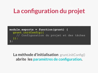 La conﬁguration du projet
module.exports = function(grunt) {
grunt.initConfig({
// Configuration du projet et des tâches
});
};
La méthode d'initialisation grunt.initConﬁg()
abrite les paramètres de conﬁguration.
 