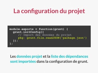 La conﬁguration du projet
module.exports = function(grunt) {
grunt.initConfig({
// Import des données du projet
pkg: grunt.file.readJSON('package.json')
});
};
Les données projet et la liste des dépendances
sont importées dans la conﬁguration de grunt.
 