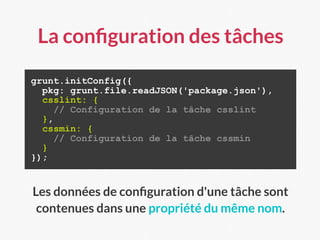 La conﬁguration des tâches
grunt.initConfig({
pkg: grunt.file.readJSON('package.json'),
csslint: {
// Configuration de la tâche csslint
},
cssmin: {
// Configuration de la tâche cssmin
}
});
Les données de conﬁguration d'une tâche sont
contenues dans une propriété du même nom.
 