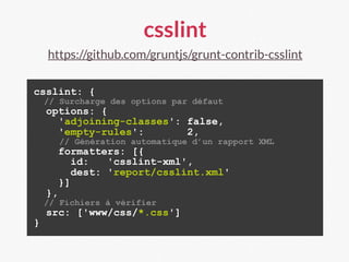 csslint
https://github.com/gruntjs/grunt-contrib-csslint
csslint: {
// Surcharge des options par défaut
options: {
'adjoining-classes': false,
'empty-rules': 2,
// Génération automatique d’un rapport XML
formatters: [{
id: 'csslint-xml',
dest: 'report/csslint.xml'
}]
},
// Fichiers à vérifier
src: ['www/css/*.css']
}
 