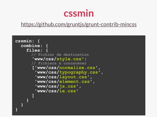 cssmin
https://github.com/gruntjs/grunt-contrib-mincss
cssmin: {
combine: {
files: {
// Fichier de destination
'www/css/style.css':
// Fichiers à concaténer
['www/css/normalize.css',
'www/css/typography.css',
'www/css/layout.css',
'www/css/element.css',
'www/css/js.css',
'www/css/ie.css'
]
}
}
}
 