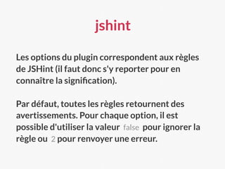 jshint
Les options du plugin correspondent aux règles
de JSHint (il faut donc s'y reporter pour en
connaître la signiﬁcation).
Par défaut, toutes les règles retournent des
avertissements. Pour chaque option, il est
possible d'utiliser la valeur false pour ignorer la
règle ou 2 pour renvoyer une erreur.
 