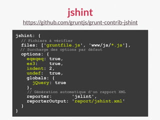 jshint
https://github.com/gruntjs/grunt-contrib-jshint
jshint: {
// Fichiers à vérifier
files: ['gruntfile.js', 'www/js/*.js'],
// Surcharge des options par défaut
options: {
eqeqeq: true,
es3: true,
indent: 2,
undef: true,
globals: {
jQuery: true
},
// Génération automatique d’un rapport XML
reporter: 'jslint',
reporterOutput: 'report/jshint.xml'
}
}
 