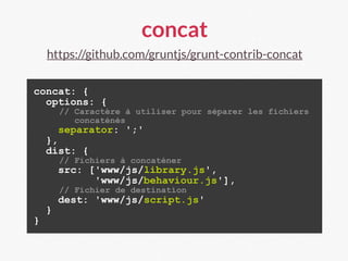 concat
https://github.com/gruntjs/grunt-contrib-concat
concat: {
options: {
// Caractère à utiliser pour séparer les fichiers
concaténés
separator: ';'
},
dist: {
// Fichiers à concaténer
src: ['www/js/library.js',
'www/js/behaviour.js'],
// Fichier de destination
dest: 'www/js/script.js'
}
}
 