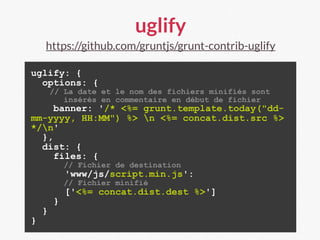 uglify
https://github.com/gruntjs/grunt-contrib-uglify
uglify: {
options: {
// La date et le nom des fichiers minifiés sont
insérés en commentaire en début de fichier
banner: '/* <%= grunt.template.today("dd-
mm-yyyy, HH:MM") %> n <%= concat.dist.src %>
*/n'
},
dist: {
files: {
// Fichier de destination
'www/js/script.min.js':
// Fichier minifié
['<%= concat.dist.dest %>']
}
}
}
 