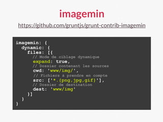imagemin
https://github.com/gruntjs/grunt-contrib-imagemin
imagemin: {
dynamic: {
files: [{
// Mode de ciblage dynamique
expand: true,
// Dossier contenant les sources
cwd: 'www/img/',
// Fichiers à prendre en compte
src: ['*.{png,jpg,gif}'],
// Dossier de destination
dest: 'www/img'
}]
}
}
 