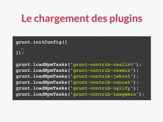 Le chargement des plugins
grunt.initConfig({
…
});
grunt.loadNpmTasks('grunt-contrib-csslint');
grunt.loadNpmTasks('grunt-contrib-cssmin');
grunt.loadNpmTasks('grunt-contrib-jshint');
grunt.loadNpmTasks('grunt-contrib-concat');
grunt.loadNpmTasks('grunt-contrib-uglify');
grunt.loadNpmTasks('grunt-contrib-imagemin');
 