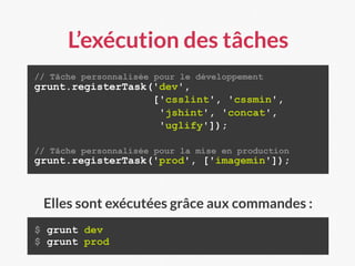 L’exécution des tâches
// Tâche personnalisée pour le développement
grunt.registerTask('dev',
['csslint', 'cssmin',
'jshint', 'concat',
'uglify']);
// Tâche personnalisée pour la mise en production
grunt.registerTask('prod', ['imagemin']);
$ grunt dev
$ grunt prod
Elles sont exécutées grâce aux commandes :
 