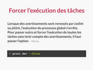 Forcer l’exécution des tâches
$ grunt dev --force
Lorsque des avertissements sont renvoyés par csslint
ou jshint, l’exécution du processus global s’arrête.
Pour passer outre et forcer l’exécution de toutes les
tâches sans tenir compte des avertissements, il faut
passer l’option --force.
 