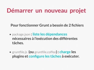 Démarrer un nouveau projet
Pour fonctionner Grunt a besoin de 2 ﬁchiers
• package.json : liste les dépendances
nécessaires à l’exécution des différentes
tâches.
• gruntﬁle.js (ou gruntﬁle.coffee) : charge les
plugins et conﬁgure les tâches à exécuter.
 