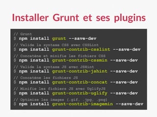Installer Grunt et ses plugins
// Grunt
$ npm install grunt --save-dev
// Valide la syntaxe CSS avec CSSLint
$ npm install grunt-contrib-csslint --save-dev
// Concatène et minifie les fichiers CSS
$ npm install grunt-contrib-cssmin --save-dev
// Valide la syntaxe JS avec JSHint
$ npm install grunt-contrib-jshint --save-dev
// Concatène les fichiers JS
$ npm install grunt-contrib-concat --save-dev
// Minifie les fichiers JS avec UglifyJS
$ npm install grunt-contrib-uglify --save-dev
// Optimise les images (.gif, .jpg, .png)
$ npm install grunt-contrib-imagemin --save-dev
 