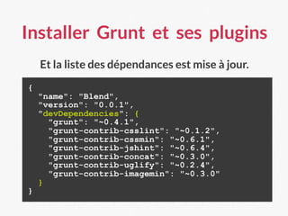 Installer Grunt et ses plugins
{
"name": "Blend",
"version": "0.0.1",
"devDependencies": {
"grunt": "~0.4.1",
"grunt-contrib-csslint": "~0.1.2",
"grunt-contrib-cssmin": "~0.6.1",
"grunt-contrib-jshint": "~0.6.4",
"grunt-contrib-concat": "~0.3.0",
"grunt-contrib-uglify": "~0.2.4",
"grunt-contrib-imagemin": "~0.3.0"
}
}
Et la liste des dépendances est mise à jour.
 