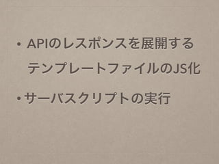 • APIのレスポンスを展開する 
テンプレートファイルのJS化
• サーバスクリプトの実行
 