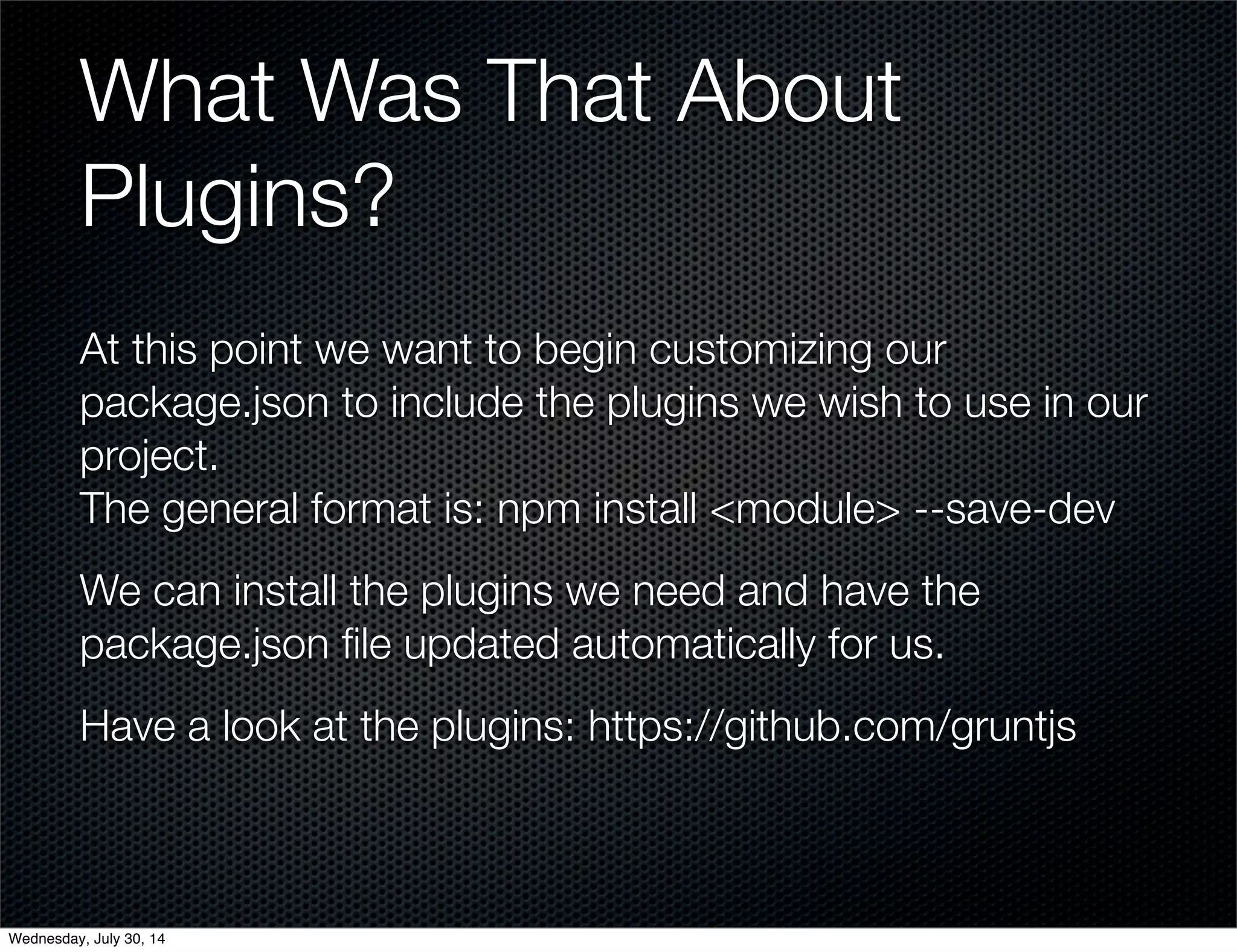 What Was That About
Plugins?
At this point we want to begin customizing our
package.json to include the plugins we wish to use in our
project.
The general format is: npm install <module> --save-dev
We can install the plugins we need and have the
package.json ﬁle updated automatically for us.
Have a look at the plugins: https://github.com/gruntjs
Wednesday, July 30, 14
 