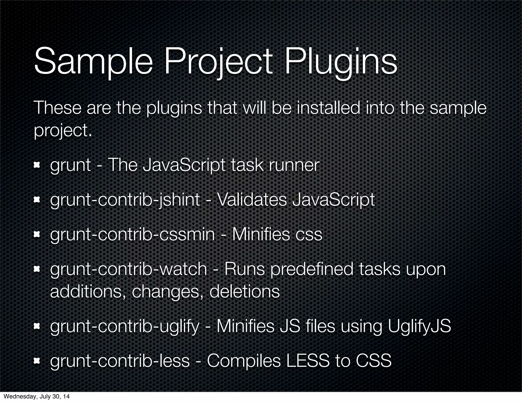 Sample Project Plugins
These are the plugins that will be installed into the sample
project.
grunt - The JavaScript task runner
grunt-contrib-jshint - Validates JavaScript
grunt-contrib-cssmin - Miniﬁes css
grunt-contrib-watch - Runs predeﬁned tasks upon
additions, changes, deletions
grunt-contrib-uglify - Miniﬁes JS ﬁles using UglifyJS
grunt-contrib-less - Compiles LESS to CSS
Wednesday, July 30, 14
 