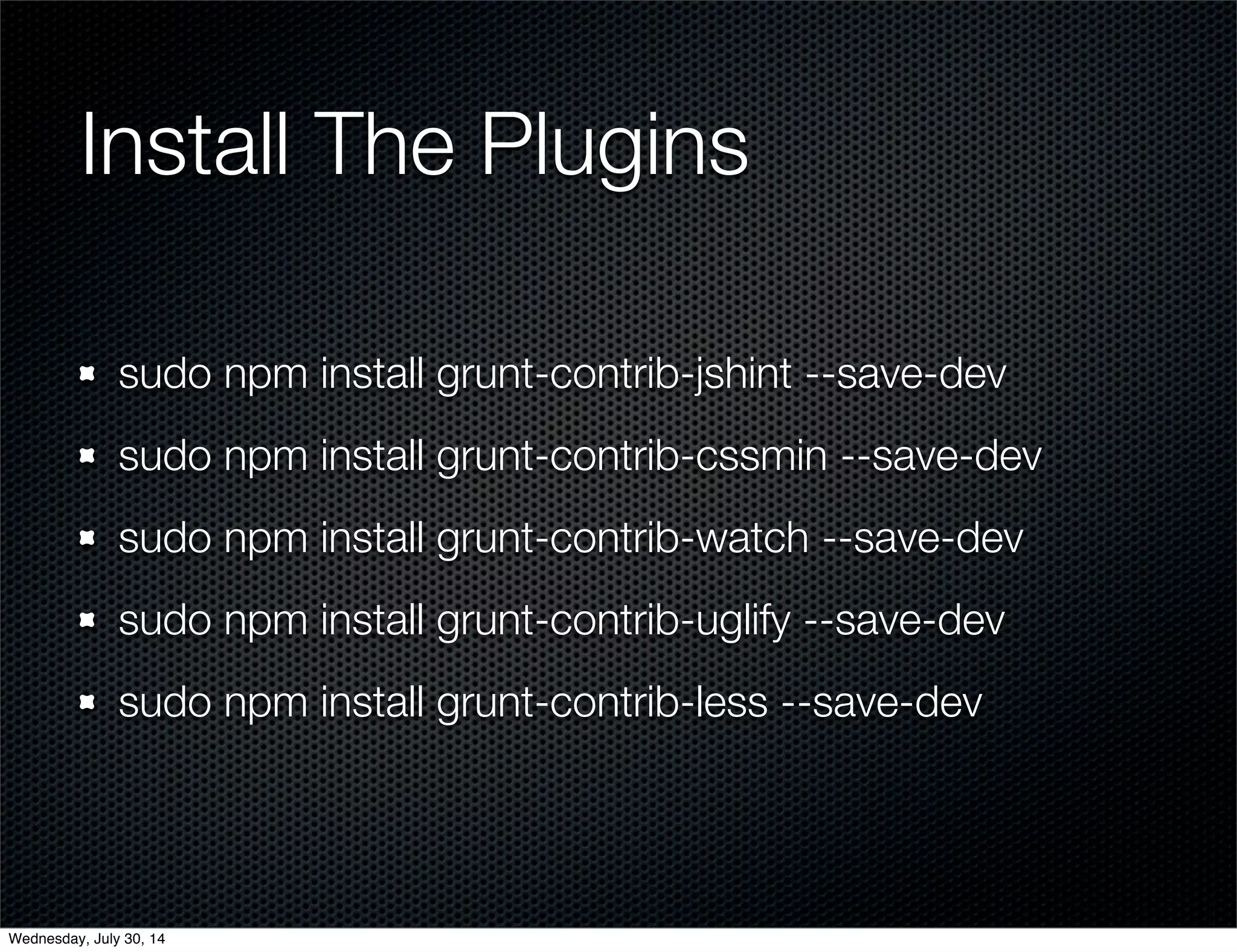 Install The Plugins
sudo npm install grunt-contrib-jshint --save-dev
sudo npm install grunt-contrib-cssmin --save-dev
sudo npm install grunt-contrib-watch --save-dev
sudo npm install grunt-contrib-uglify --save-dev
sudo npm install grunt-contrib-less --save-dev
Wednesday, July 30, 14
 
