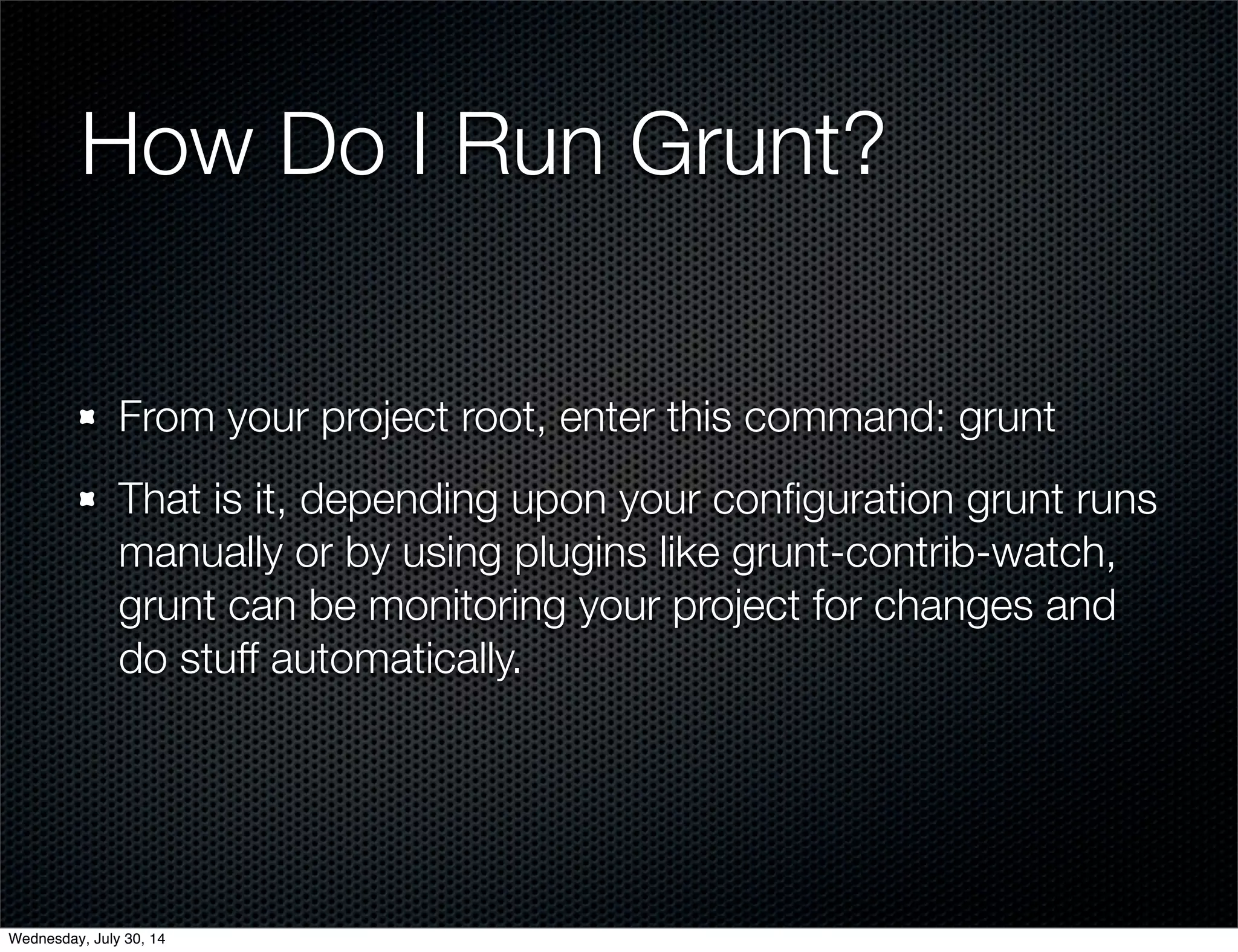 How Do I Run Grunt?
From your project root, enter this command: grunt
That is it, depending upon your conﬁguration grunt runs
manually or by using plugins like grunt-contrib-watch,
grunt can be monitoring your project for changes and
do stuff automatically.
Wednesday, July 30, 14
 
