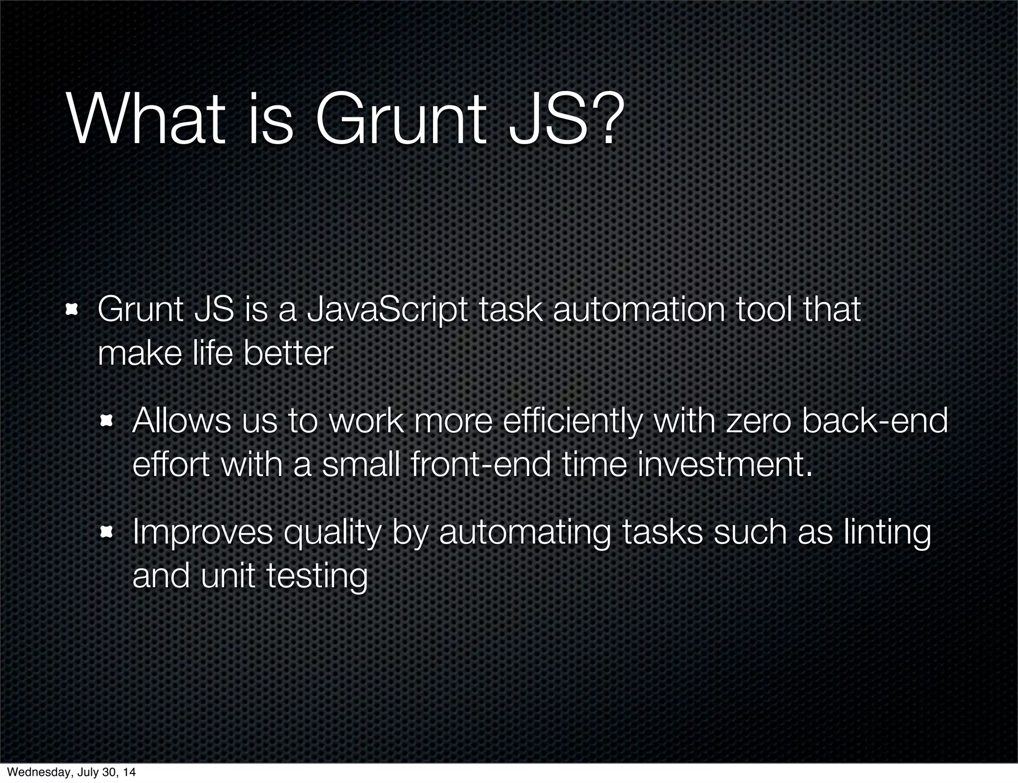 What is Grunt JS?
Grunt JS is a JavaScript task automation tool that
make life better
Allows us to work more efﬁciently with zero back-end
effort with a small front-end time investment.
Improves quality by automating tasks such as linting
and unit testing
Wednesday, July 30, 14
 