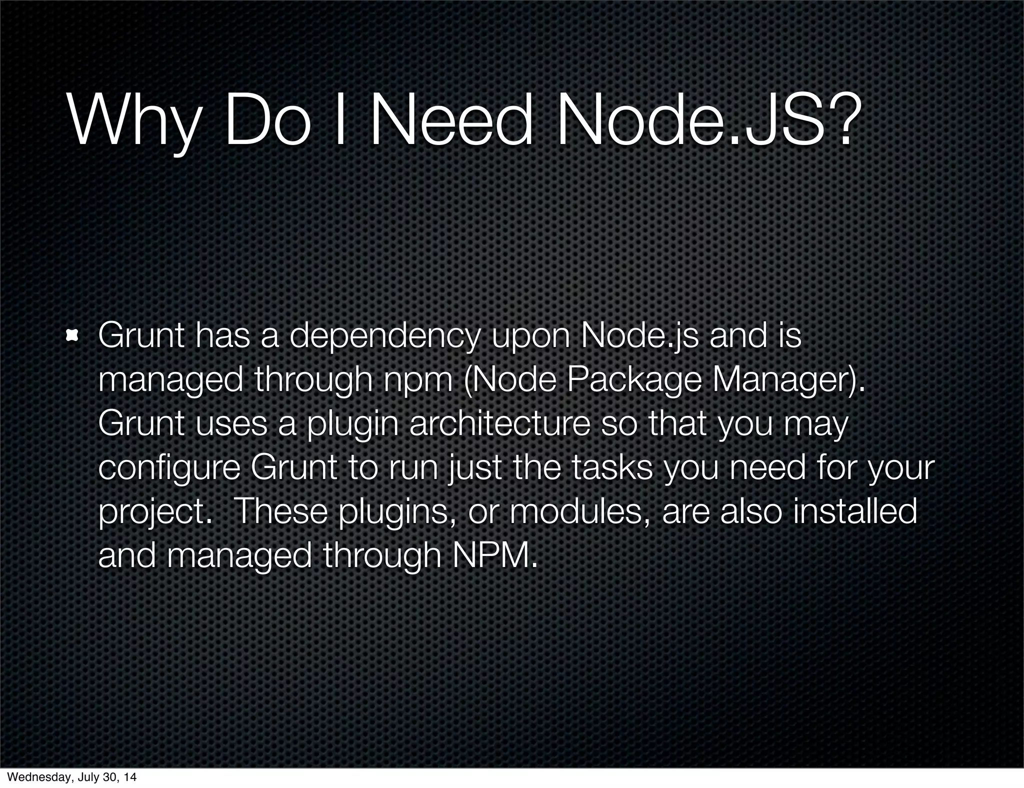 Why Do I Need Node.JS?
Grunt has a dependency upon Node.js and is
managed through npm (Node Package Manager).
Grunt uses a plugin architecture so that you may
conﬁgure Grunt to run just the tasks you need for your
project. These plugins, or modules, are also installed
and managed through NPM.
Wednesday, July 30, 14
 