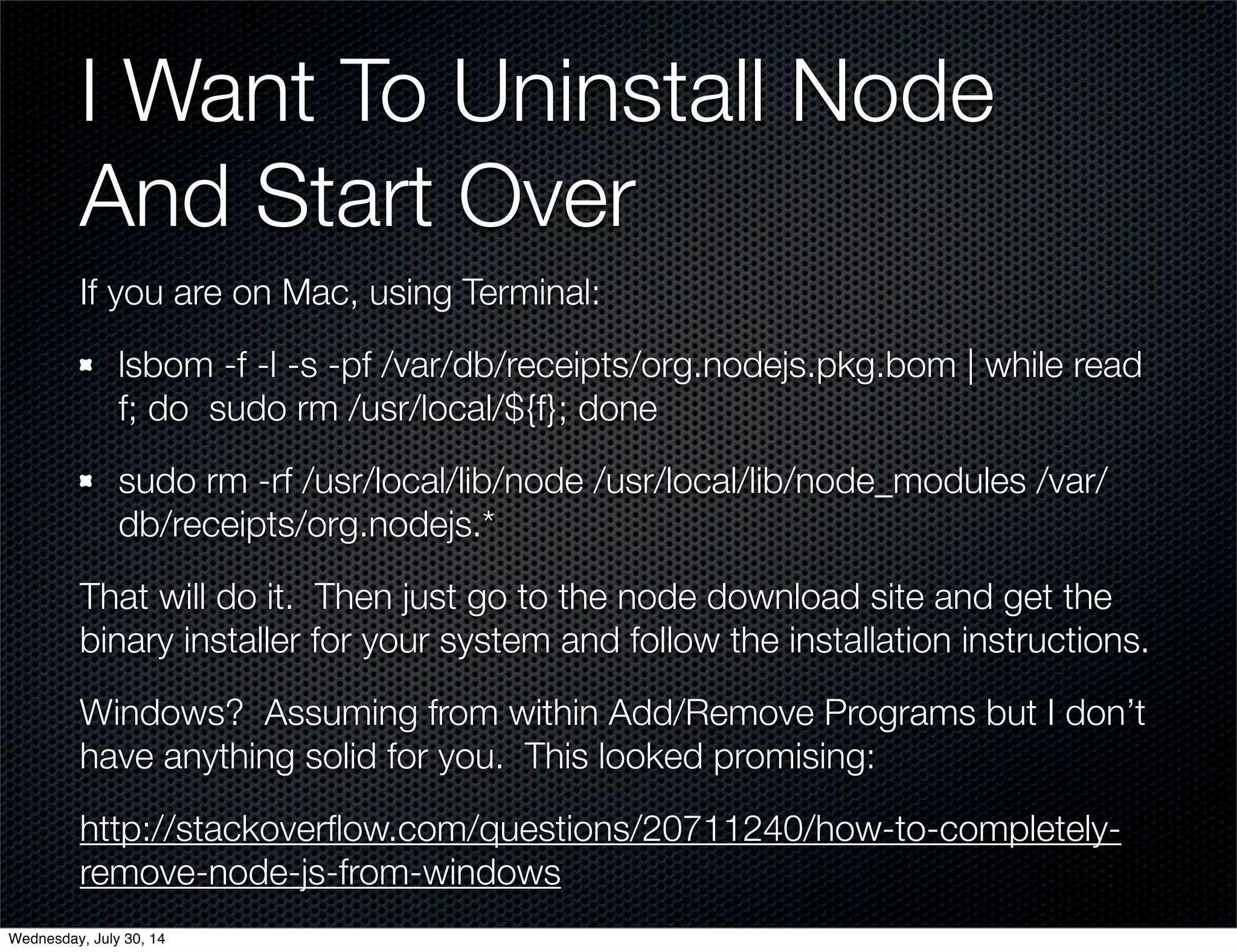 I Want To Uninstall Node
And Start Over
If you are on Mac, using Terminal:
lsbom -f -l -s -pf /var/db/receipts/org.nodejs.pkg.bom | while read
f; do sudo rm /usr/local/${f}; done
sudo rm -rf /usr/local/lib/node /usr/local/lib/node_modules /var/
db/receipts/org.nodejs.*
That will do it. Then just go to the node download site and get the
binary installer for your system and follow the installation instructions.
Windows? Assuming from within Add/Remove Programs but I don’t
have anything solid for you. This looked promising:
http://stackoverﬂow.com/questions/20711240/how-to-completely-
remove-node-js-from-windows
Wednesday, July 30, 14
 