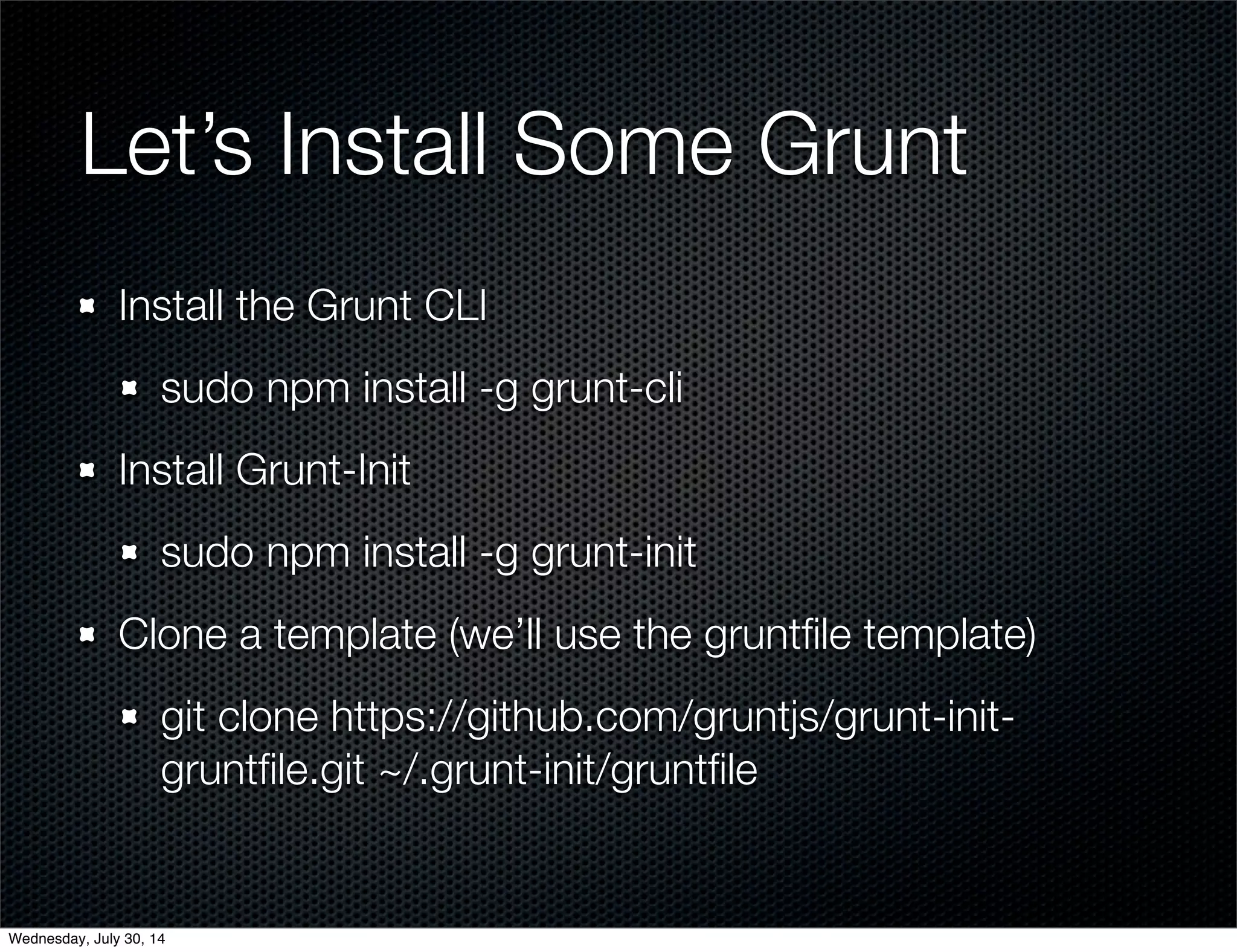 Let’s Install Some Grunt
Install the Grunt CLI
sudo npm install -g grunt-cli
Install Grunt-Init
sudo npm install -g grunt-init
Clone a template (we’ll use the gruntﬁle template)
git clone https://github.com/gruntjs/grunt-init-
gruntﬁle.git ~/.grunt-init/gruntﬁle
Wednesday, July 30, 14
 