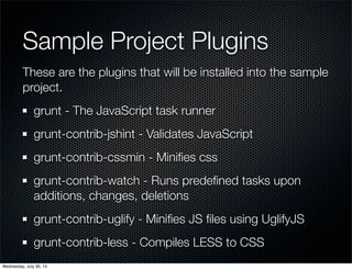 Sample Project Plugins
These are the plugins that will be installed into the sample
project.
grunt - The JavaScript task runner
grunt-contrib-jshint - Validates JavaScript
grunt-contrib-cssmin - Miniﬁes css
grunt-contrib-watch - Runs predeﬁned tasks upon
additions, changes, deletions
grunt-contrib-uglify - Miniﬁes JS ﬁles using UglifyJS
grunt-contrib-less - Compiles LESS to CSS
Wednesday, July 30, 14
 
