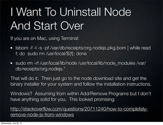 I Want To Uninstall Node
And Start Over
If you are on Mac, using Terminal:
lsbom -f -l -s -pf /var/db/receipts/org.nodejs.pkg.bom | while read
f; do sudo rm /usr/local/${f}; done
sudo rm -rf /usr/local/lib/node /usr/local/lib/node_modules /var/
db/receipts/org.nodejs.*
That will do it. Then just go to the node download site and get the
binary installer for your system and follow the installation instructions.
Windows? Assuming from within Add/Remove Programs but I don’t
have anything solid for you. This looked promising:
http://stackoverﬂow.com/questions/20711240/how-to-completely-
remove-node-js-from-windows
Wednesday, July 30, 14
 