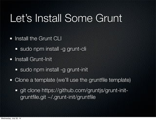 Let’s Install Some Grunt
Install the Grunt CLI
sudo npm install -g grunt-cli
Install Grunt-Init
sudo npm install -g grunt-init
Clone a template (we’ll use the gruntﬁle template)
git clone https://github.com/gruntjs/grunt-init-
gruntﬁle.git ~/.grunt-init/gruntﬁle
Wednesday, July 30, 14
 