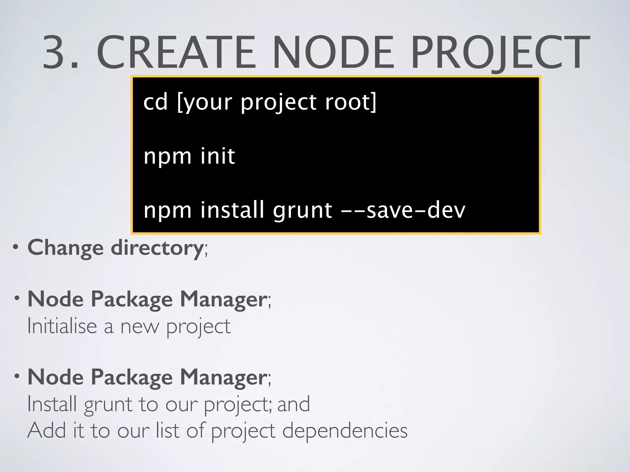 3. CREATE NODE PROJECT
cd [your project root]
npm init
npm install grunt --save-dev
• Change directory;
• Node Package Manager; 
Initialise a new project	

• Node Package Manager; 
Install grunt to our project; and 
Add it to our list of project dependencies
 