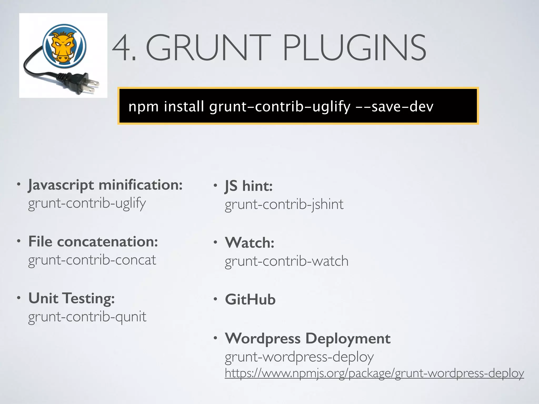 4. GRUNT PLUGINS
• Javascript miniﬁcation: 
grunt-contrib-uglify	

• File concatenation: 
grunt-contrib-concat	

• Unit Testing: 
grunt-contrib-qunit
npm install grunt-contrib-uglify --save-dev
• JS hint: 
grunt-contrib-jshint	

• Watch: 
grunt-contrib-watch	

• GitHub
• Wordpress Deployment 
grunt-wordpress-deploy 
https://www.npmjs.org/package/grunt-wordpress-deploy
 