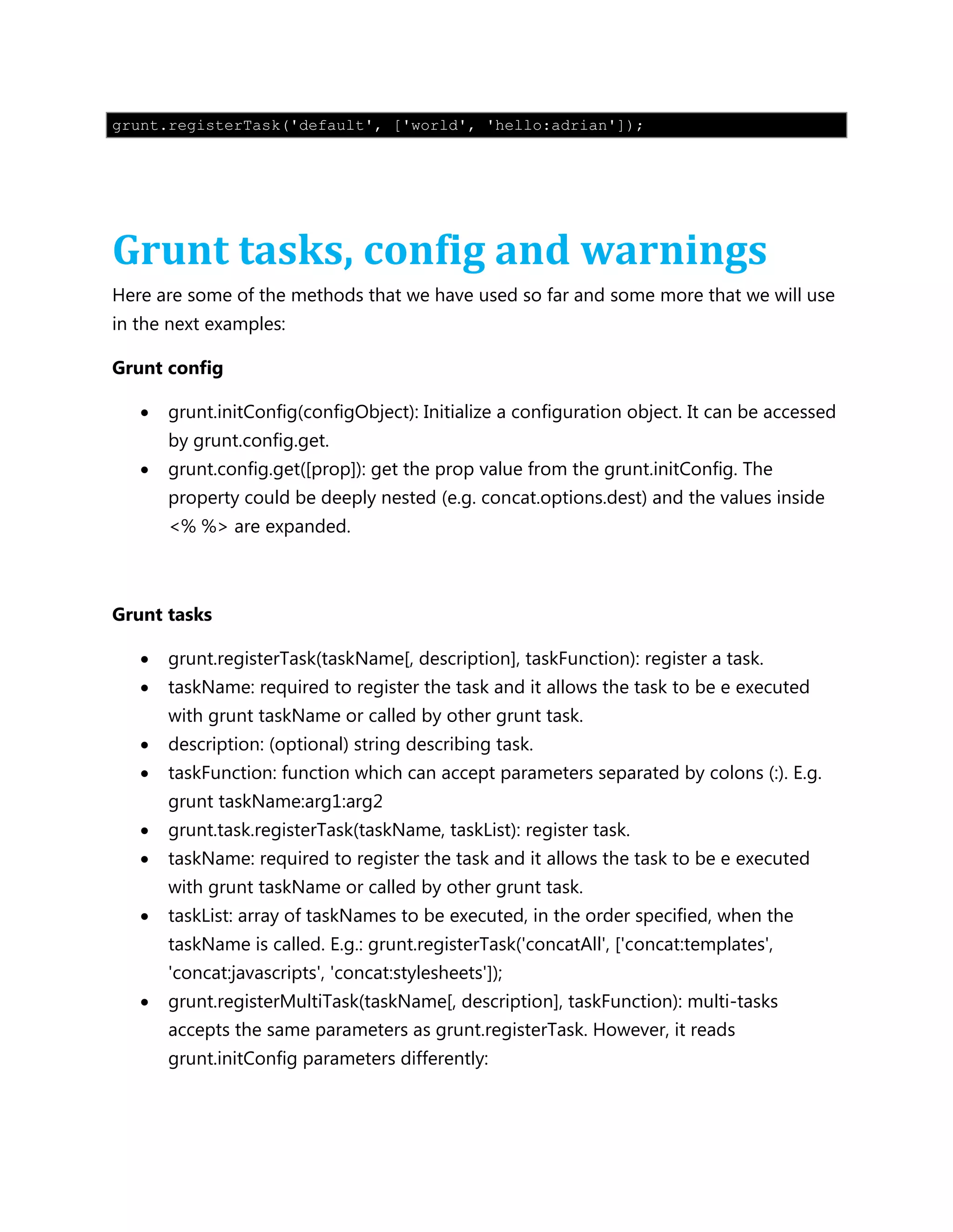 grunt.registerTask('default', ['world', 'hello:adrian']);
Grunt tasks, config and warnings
Here are some of the methods that we have used so far and some more that we will use
in the next examples:
Grunt config
 grunt.initConfig(configObject): Initialize a configuration object. It can be accessed
by grunt.config.get.
 grunt.config.get([prop]): get the prop value from the grunt.initConfig. The
property could be deeply nested (e.g. concat.options.dest) and the values inside
<% %> are expanded.
Grunt tasks
 grunt.registerTask(taskName[, description], taskFunction): register a task.
 taskName: required to register the task and it allows the task to be e executed
with grunt taskName or called by other grunt task.
 description: (optional) string describing task.
 taskFunction: function which can accept parameters separated by colons (:). E.g.
grunt taskName:arg1:arg2
 grunt.task.registerTask(taskName, taskList): register task.
 taskName: required to register the task and it allows the task to be e executed
with grunt taskName or called by other grunt task.
 taskList: array of taskNames to be executed, in the order specified, when the
taskName is called. E.g.: grunt.registerTask('concatAll', ['concat:templates',
'concat:javascripts', 'concat:stylesheets']);
 grunt.registerMultiTask(taskName[, description], taskFunction): multi-tasks
accepts the same parameters as grunt.registerTask. However, it reads
grunt.initConfig parameters differently:
 