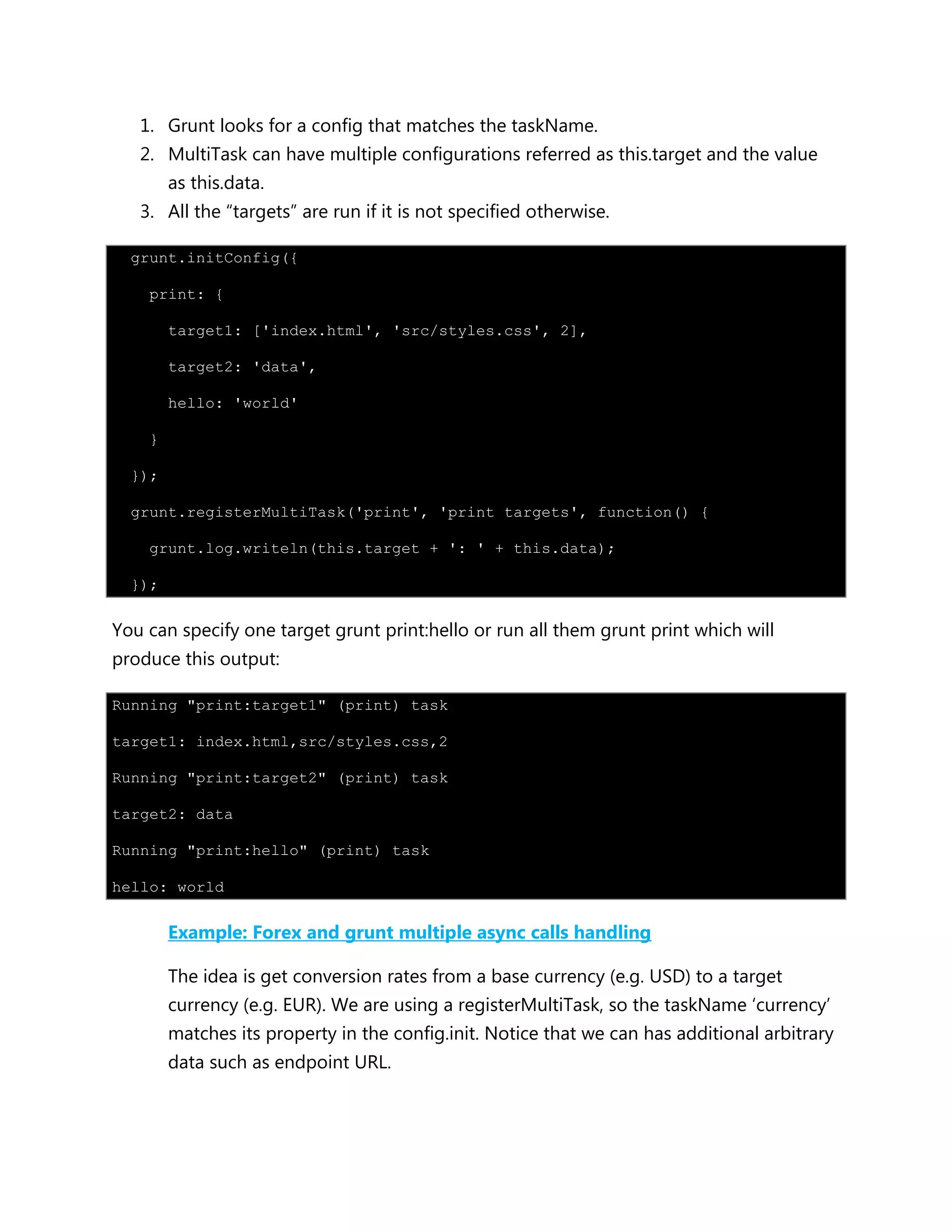 1. Grunt looks for a config that matches the taskName.
2. MultiTask can have multiple configurations referred as this.target and the value
as this.data.
3. All the “targets” are run if it is not specified otherwise.
grunt.initConfig({
print: {
target1: ['index.html', 'src/styles.css', 2],
target2: 'data',
hello: 'world'
}
});
grunt.registerMultiTask('print', 'print targets', function() {
grunt.log.writeln(this.target + ': ' + this.data);
});
You can specify one target grunt print:hello or run all them grunt print which will
produce this output:
Running "print:target1" (print) task
target1: index.html,src/styles.css,2
Running "print:target2" (print) task
target2: data
Running "print:hello" (print) task
hello: world
Example: Forex and grunt multiple async calls handling
The idea is get conversion rates from a base currency (e.g. USD) to a target
currency (e.g. EUR). We are using a registerMultiTask, so the taskName „currency‟
matches its property in the config.init. Notice that we can has additional arbitrary
data such as endpoint URL.
 