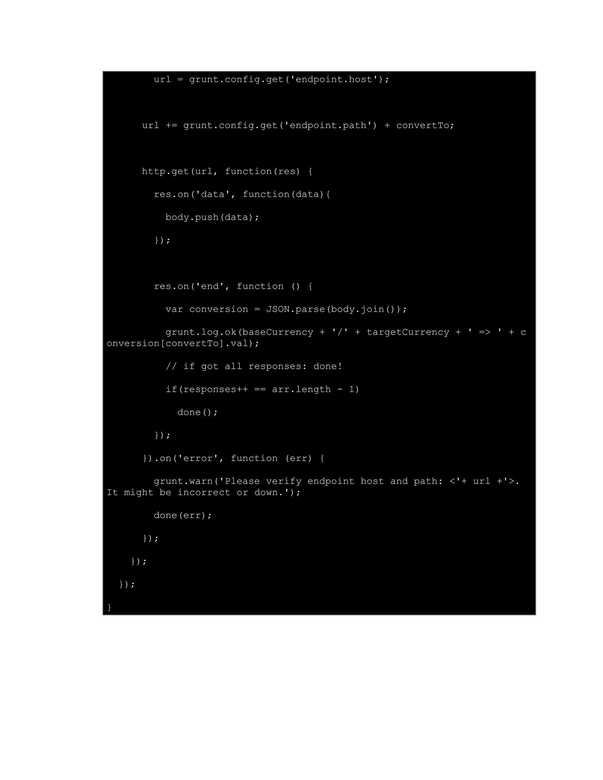 url = grunt.config.get('endpoint.host');
url += grunt.config.get('endpoint.path') + convertTo;
http.get(url, function(res) {
res.on('data', function(data){
body.push(data);
});
res.on('end', function () {
var conversion = JSON.parse(body.join());
grunt.log.ok(baseCurrency + '/' + targetCurrency + ' => ' + c
onversion[convertTo].val);
// if got all responses: done!
if(responses++ == arr.length - 1)
done();
});
}).on('error', function (err) {
grunt.warn('Please verify endpoint host and path: <'+ url +'>.
It might be incorrect or down.');
done(err);
});
});
});
}
 