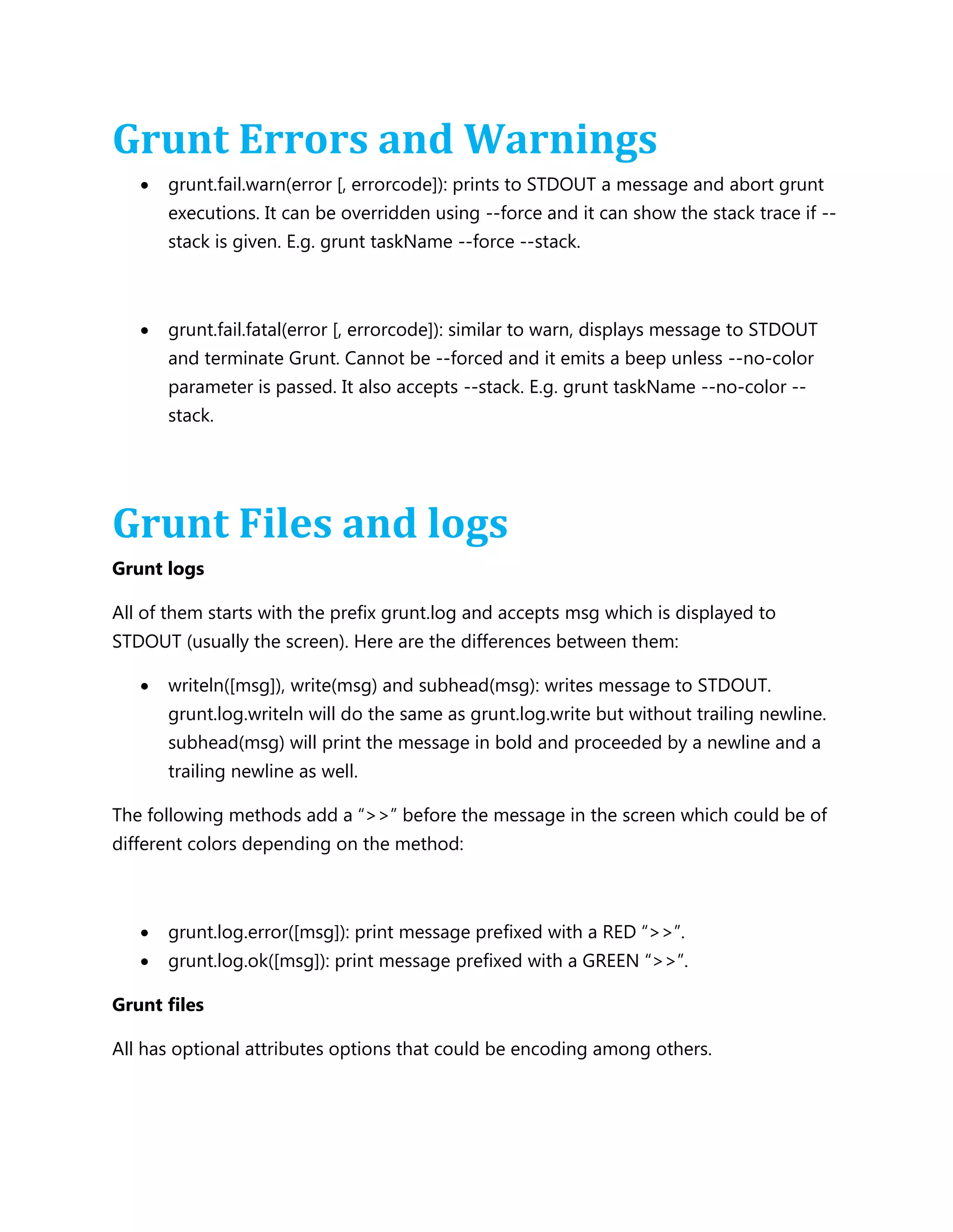 Grunt Errors and Warnings
 grunt.fail.warn(error [, errorcode]): prints to STDOUT a message and abort grunt
executions. It can be overridden using --force and it can show the stack trace if --
stack is given. E.g. grunt taskName --force --stack.
 grunt.fail.fatal(error [, errorcode]): similar to warn, displays message to STDOUT
and terminate Grunt. Cannot be --forced and it emits a beep unless --no-color
parameter is passed. It also accepts --stack. E.g. grunt taskName --no-color --
stack.
Grunt Files and logs
Grunt logs
All of them starts with the prefix grunt.log and accepts msg which is displayed to
STDOUT (usually the screen). Here are the differences between them:
 writeln([msg]), write(msg) and subhead(msg): writes message to STDOUT.
grunt.log.writeln will do the same as grunt.log.write but without trailing newline.
subhead(msg) will print the message in bold and proceeded by a newline and a
trailing newline as well.
The following methods add a “>>” before the message in the screen which could be of
different colors depending on the method:
 grunt.log.error([msg]): print message prefixed with a RED “>>”.
 grunt.log.ok([msg]): print message prefixed with a GREEN “>>”.
Grunt files
All has optional attributes options that could be encoding among others.
 
