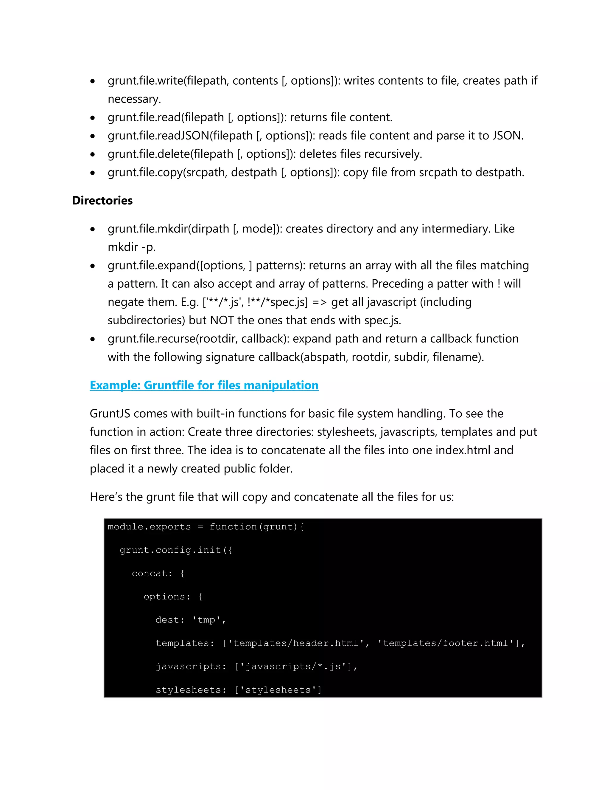  grunt.file.write(filepath, contents [, options]): writes contents to file, creates path if
necessary.
 grunt.file.read(filepath [, options]): returns file content.
 grunt.file.readJSON(filepath [, options]): reads file content and parse it to JSON.
 grunt.file.delete(filepath [, options]): deletes files recursively.
 grunt.file.copy(srcpath, destpath [, options]): copy file from srcpath to destpath.
Directories
 grunt.file.mkdir(dirpath [, mode]): creates directory and any intermediary. Like
mkdir -p.
 grunt.file.expand([options, ] patterns): returns an array with all the files matching
a pattern. It can also accept and array of patterns. Preceding a patter with ! will
negate them. E.g. ['**/*.js', !**/*spec.js] => get all javascript (including
subdirectories) but NOT the ones that ends with spec.js.
 grunt.file.recurse(rootdir, callback): expand path and return a callback function
with the following signature callback(abspath, rootdir, subdir, filename).
Example: Gruntfile for files manipulation
GruntJS comes with built-in functions for basic file system handling. To see the
function in action: Create three directories: stylesheets, javascripts, templates and put
files on first three. The idea is to concatenate all the files into one index.html and
placed it a newly created public folder.
Here‟s the grunt file that will copy and concatenate all the files for us:
module.exports = function(grunt){
grunt.config.init({
concat: {
options: {
dest: 'tmp',
templates: ['templates/header.html', 'templates/footer.html'],
javascripts: ['javascripts/*.js'],
stylesheets: ['stylesheets']
 