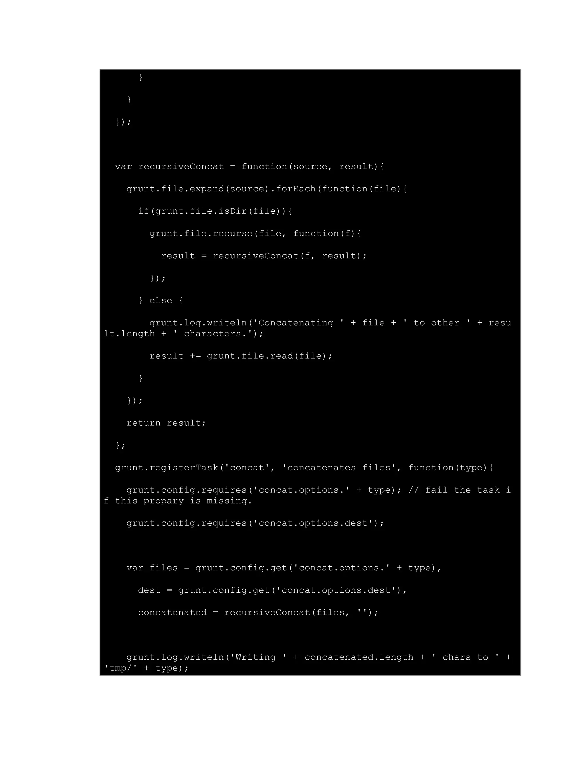 }
}
});
var recursiveConcat = function(source, result){
grunt.file.expand(source).forEach(function(file){
if(grunt.file.isDir(file)){
grunt.file.recurse(file, function(f){
result = recursiveConcat(f, result);
});
} else {
grunt.log.writeln('Concatenating ' + file + ' to other ' + resu
lt.length + ' characters.');
result += grunt.file.read(file);
}
});
return result;
};
grunt.registerTask('concat', 'concatenates files', function(type){
grunt.config.requires('concat.options.' + type); // fail the task i
f this propary is missing.
grunt.config.requires('concat.options.dest');
var files = grunt.config.get('concat.options.' + type),
dest = grunt.config.get('concat.options.dest'),
concatenated = recursiveConcat(files, '');
grunt.log.writeln('Writing ' + concatenated.length + ' chars to ' +
'tmp/' + type);
 