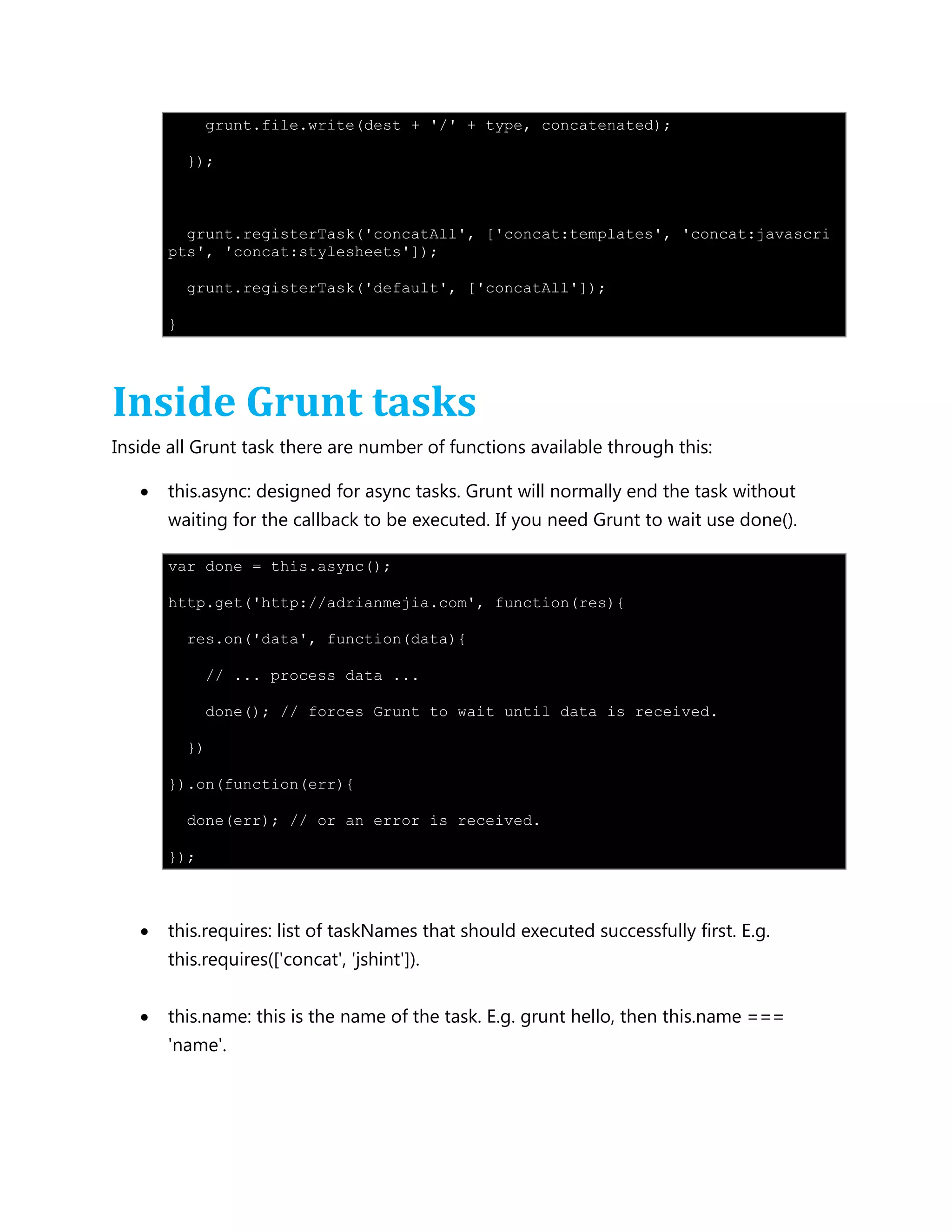 grunt.file.write(dest + '/' + type, concatenated);
});
grunt.registerTask('concatAll', ['concat:templates', 'concat:javascri
pts', 'concat:stylesheets']);
grunt.registerTask('default', ['concatAll']);
}
Inside Grunt tasks
Inside all Grunt task there are number of functions available through this:
 this.async: designed for async tasks. Grunt will normally end the task without
waiting for the callback to be executed. If you need Grunt to wait use done().
var done = this.async();
http.get('http://adrianmejia.com', function(res){
res.on('data', function(data){
// ... process data ...
done(); // forces Grunt to wait until data is received.
})
}).on(function(err){
done(err); // or an error is received.
});
 this.requires: list of taskNames that should executed successfully first. E.g.
this.requires(['concat', 'jshint']).
 this.name: this is the name of the task. E.g. grunt hello, then this.name ===
'name'.
 