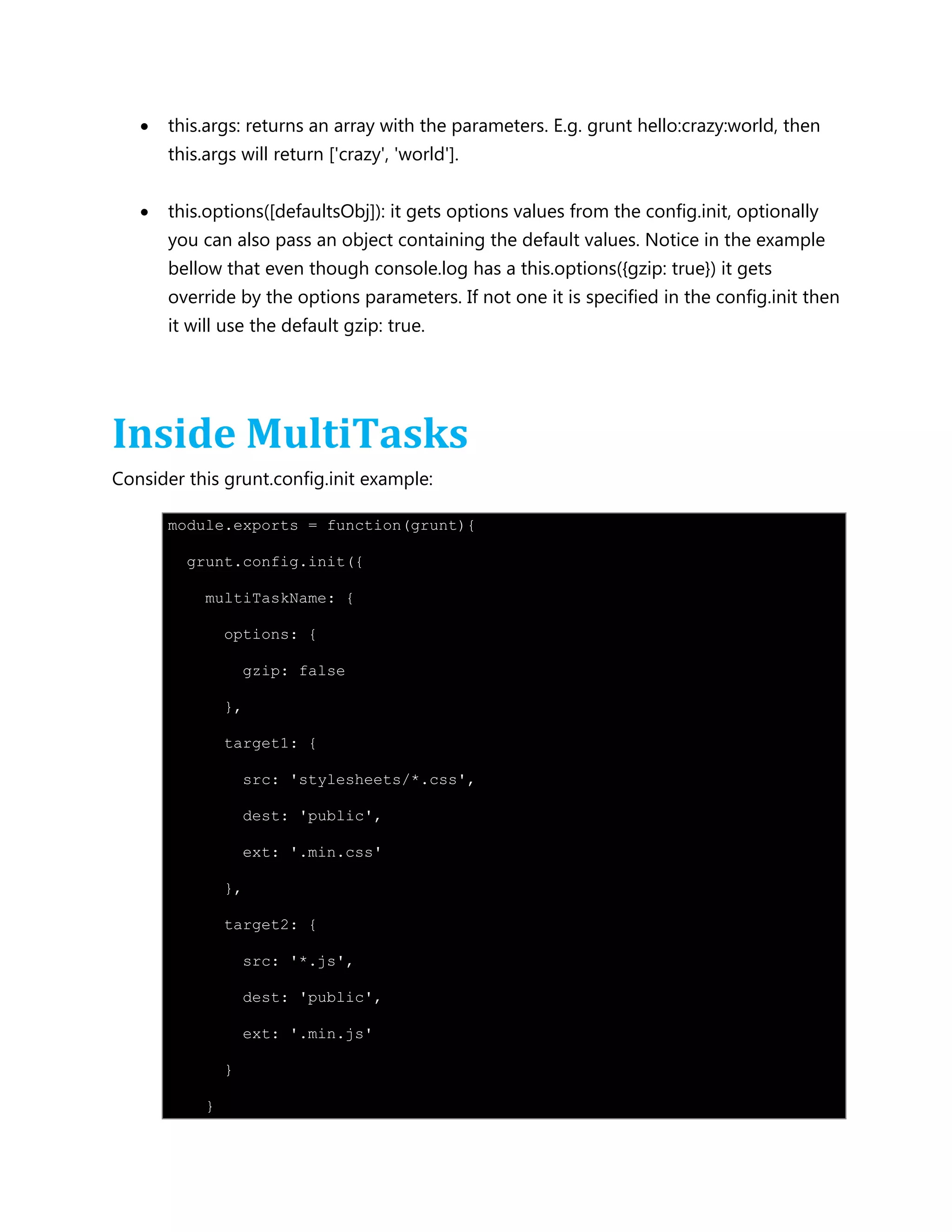 this.args: returns an array with the parameters. E.g. grunt hello:crazy:world, then
this.args will return ['crazy', 'world'].
 this.options([defaultsObj]): it gets options values from the config.init, optionally
you can also pass an object containing the default values. Notice in the example
bellow that even though console.log has a this.options({gzip: true}) it gets
override by the options parameters. If not one it is specified in the config.init then
it will use the default gzip: true.
Inside MultiTasks
Consider this grunt.config.init example:
module.exports = function(grunt){
grunt.config.init({
multiTaskName: {
options: {
gzip: false
},
target1: {
src: 'stylesheets/*.css',
dest: 'public',
ext: '.min.css'
},
target2: {
src: '*.js',
dest: 'public',
ext: '.min.js'
}
}
 